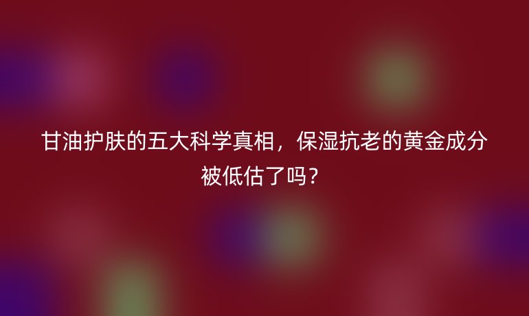 甘油護膚的五大科學真相，保濕抗老的黃金成分被低估了嗎？