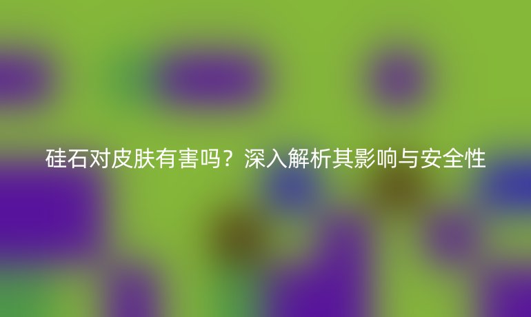 硅石對皮膚有害嗎？深入解析其影響與安全性