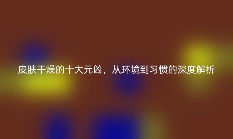 皮膚干燥的十大元兇，從環(huán)境到習(xí)慣的深度解析