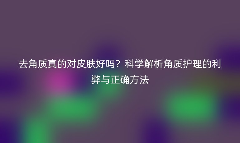 去角質真的對皮膚好嗎？科學解析角質護理的利弊與正確方法