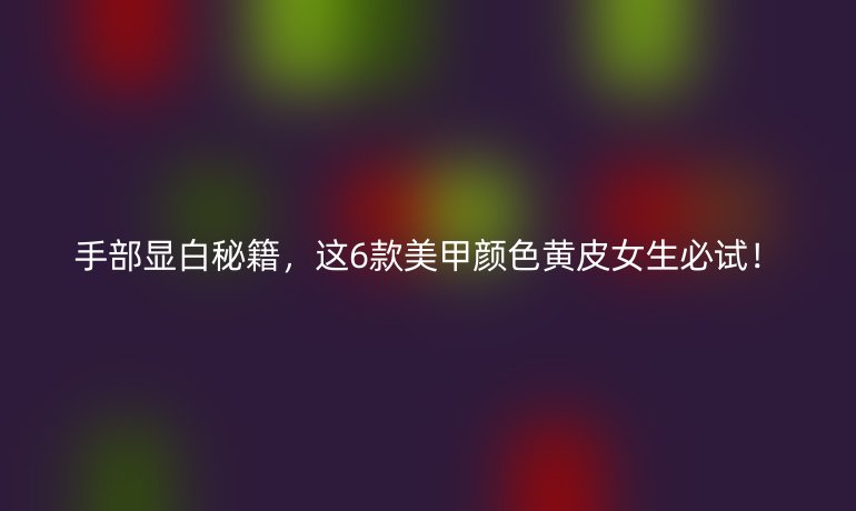 手部顯白秘籍，這6款美甲顏色黃皮女生必試！