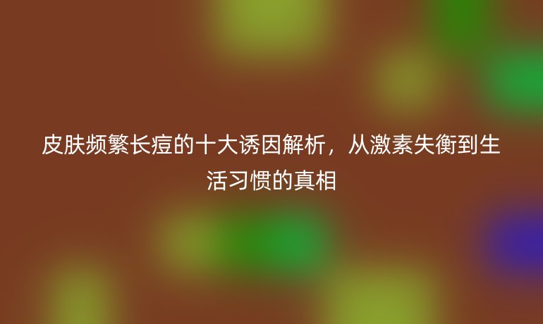 皮膚頻繁長痘的十大誘因解析，從激素失衡到生活習慣的真相