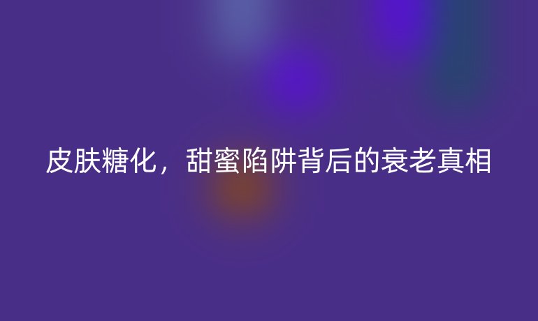 皮膚糖化,甜蜜陷阱背后的衰老真相
