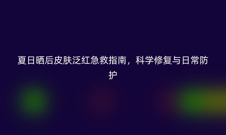 夏日曬后皮膚泛紅急救指南，科學修復與日常防護