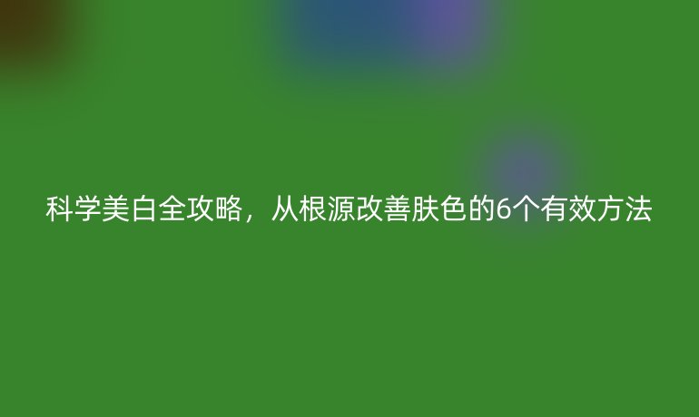 科學美白全攻略，從根源改善膚色的6個有效方法