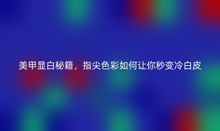 美甲顯白秘籍，指尖色彩如何讓你秒變冷白皮