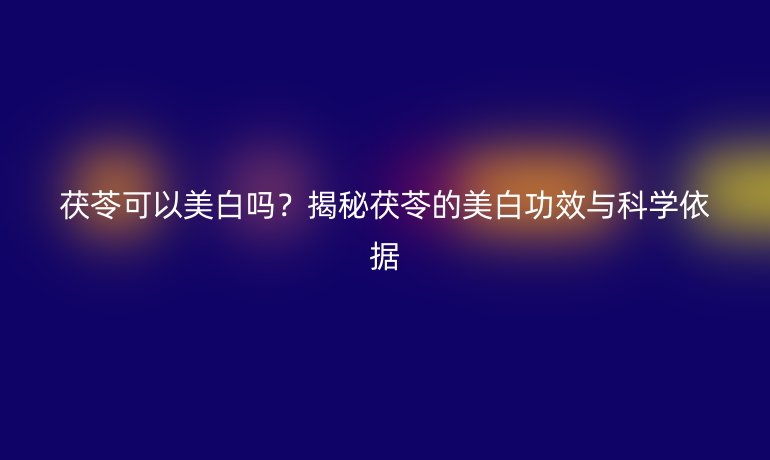 茯苓可以美白嗎？揭秘茯苓的美白功效與科學(xué)依據(jù)