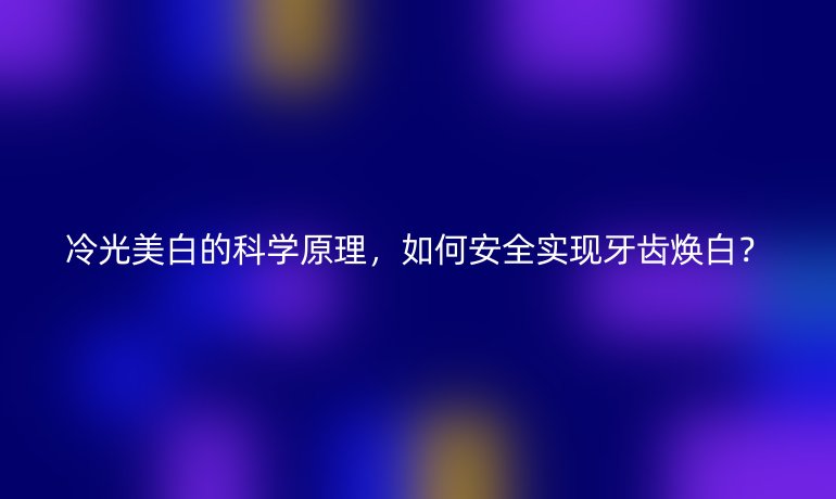 冷光美白的科學(xué)原理，如何安全實(shí)現(xiàn)牙齒煥白？