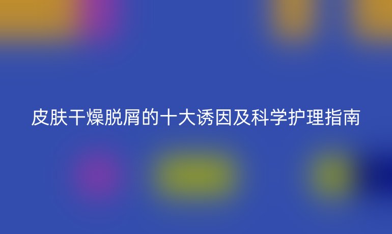 皮膚干燥脫屑的十大誘因及科學(xué)護(hù)理指南