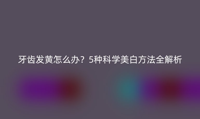 牙齒發(fā)黃怎么辦？5種科學(xué)美白方法全解析