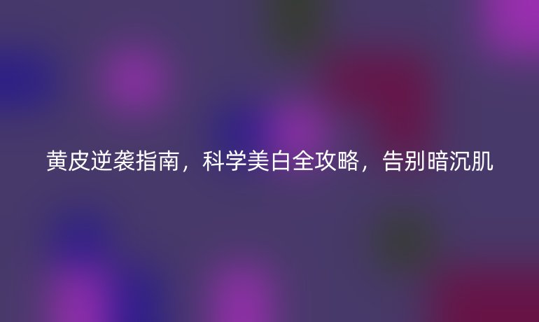 黃皮逆襲指南，科學(xué)美白全攻略，告別暗沉肌