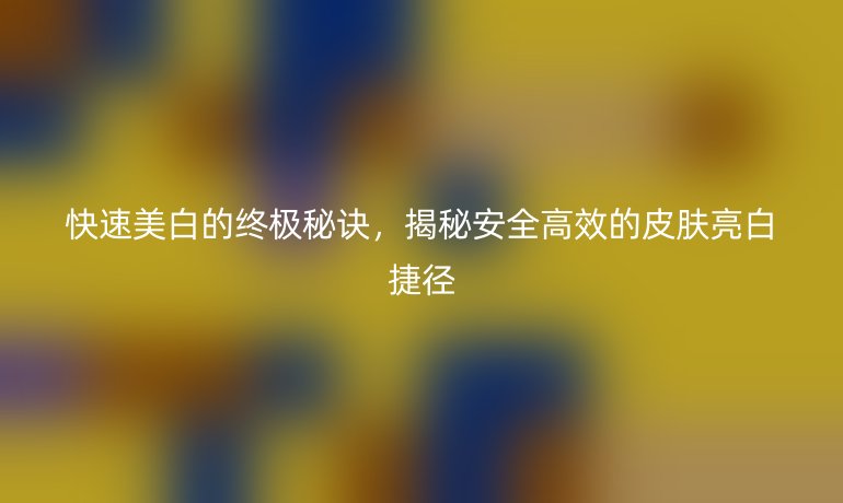 快速美白的終極秘訣，揭秘安全高效的皮膚亮白捷徑