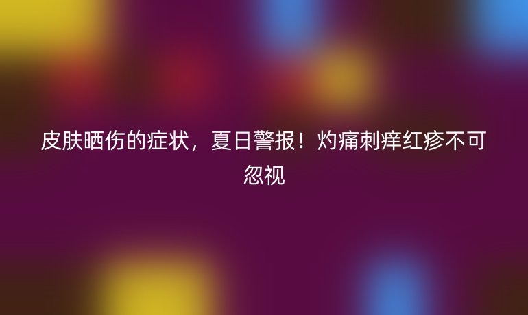 皮膚曬傷的癥狀，夏日警報！灼痛刺癢紅疹不可忽視