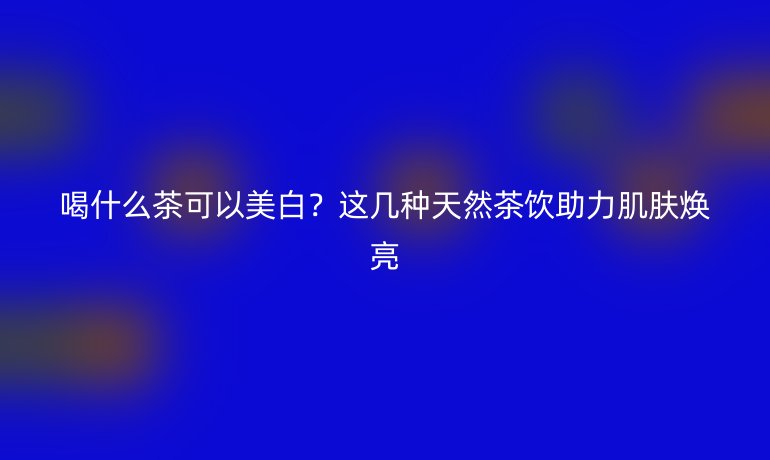 喝什么茶可以美白？這幾種天然茶飲助力肌膚煥亮