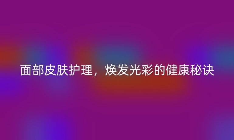 面部皮膚護(hù)理，煥發(fā)光彩的健康秘訣