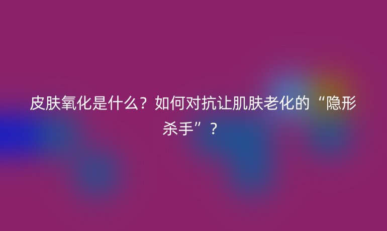皮膚氧化是什么？如何對抗讓肌膚老化的“隱形殺手”？